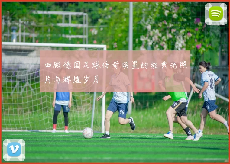 回顾德国足球传奇明星的经典老照片与辉煌岁月
