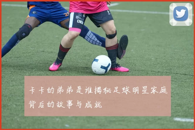 卡卡的弟弟是谁揭秘足球明星家庭背后的故事与成就