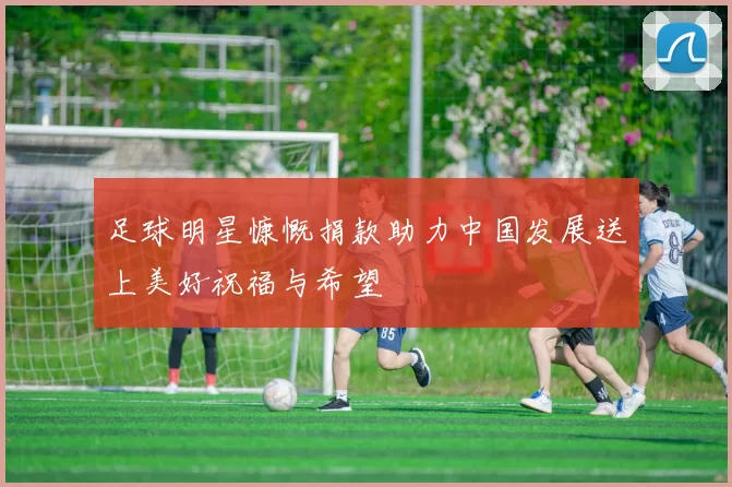 足球明星慷慨捐款助力中国发展送上美好祝福与希望