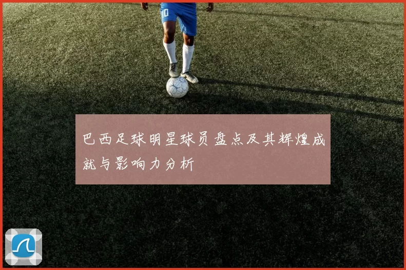 巴西足球明星球员盘点及其辉煌成就与影响力分析
