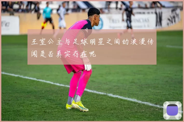 王室公主与足球明星之间的浪漫传闻是否真实存在呢