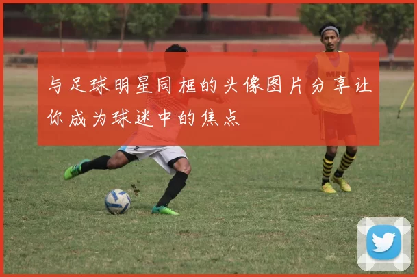 与足球明星同框的头像图片分享让你成为球迷中的焦点