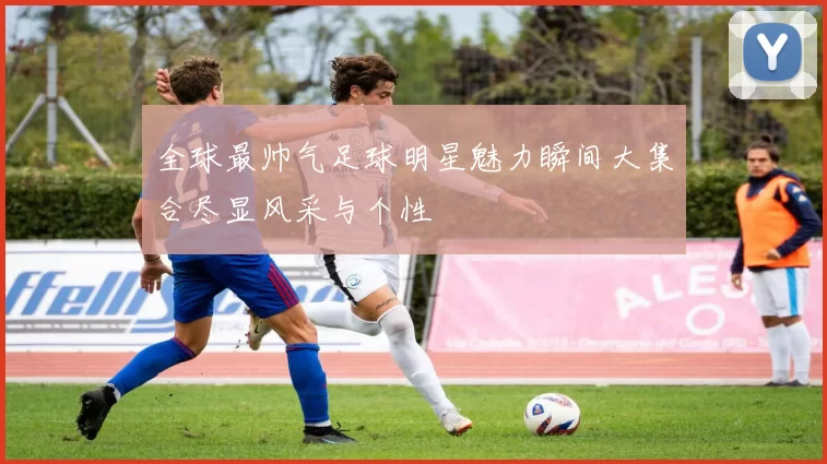 全球最帅气足球明星魅力瞬间大集合尽显风采与个性