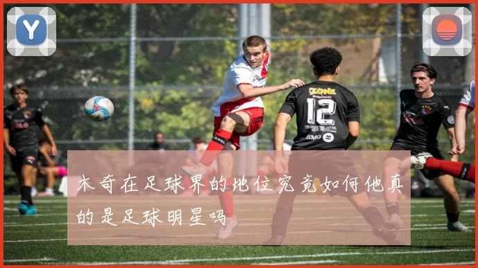 木奇在足球界的地位究竟如何他真的是足球明星吗