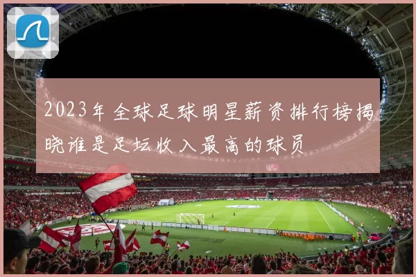 2023年全球足球明星薪资排行榜揭晓谁是足坛收入最高的球员