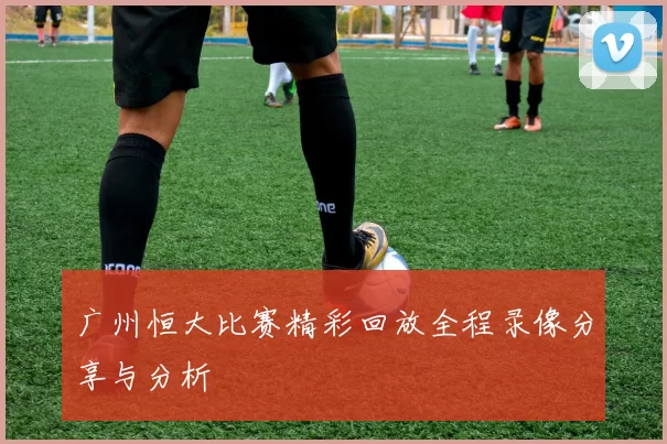 广州恒大比赛精彩回放全程录像分享与分析
