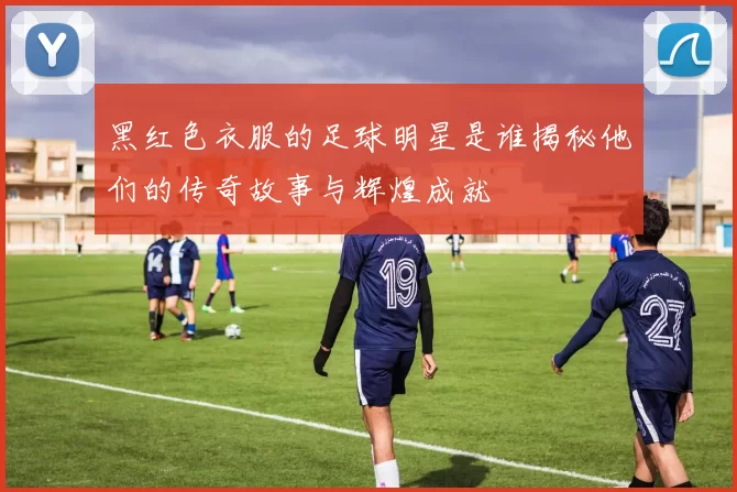黑红色衣服的足球明星是谁揭秘他们的传奇故事与辉煌成就