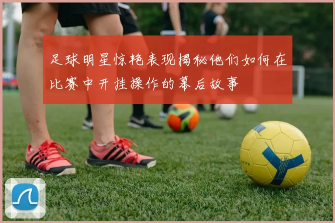 足球明星惊艳表现揭秘他们如何在比赛中开挂操作的幕后故事