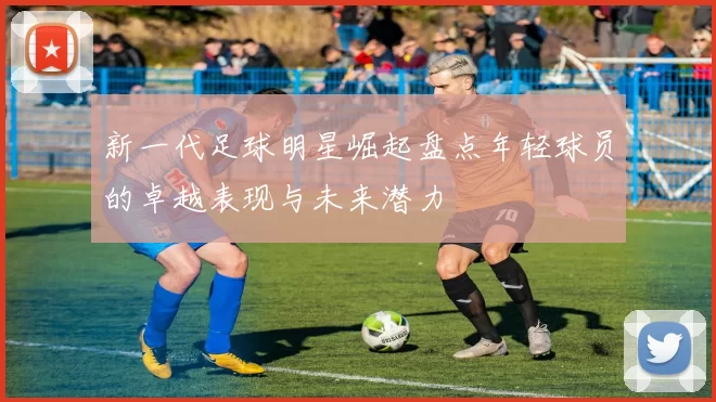 新一代足球明星崛起盘点年轻球员的卓越表现与未来潜力