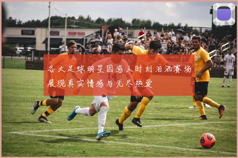 各大足球明星因感人时刻泪洒赛场展现真实情感与无尽热爱