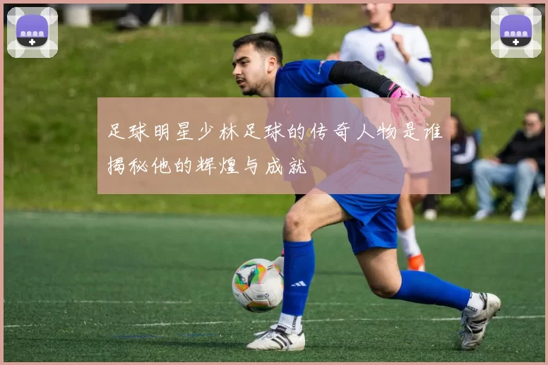 足球明星少林足球的传奇人物是谁揭秘他的辉煌与成就