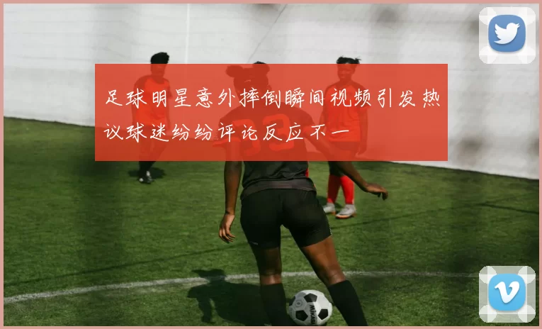 足球明星意外摔倒瞬间视频引发热议球迷纷纷评论反应不一