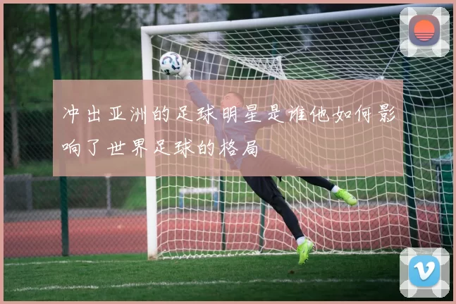 冲出亚洲的足球明星是谁他如何影响了世界足球的格局