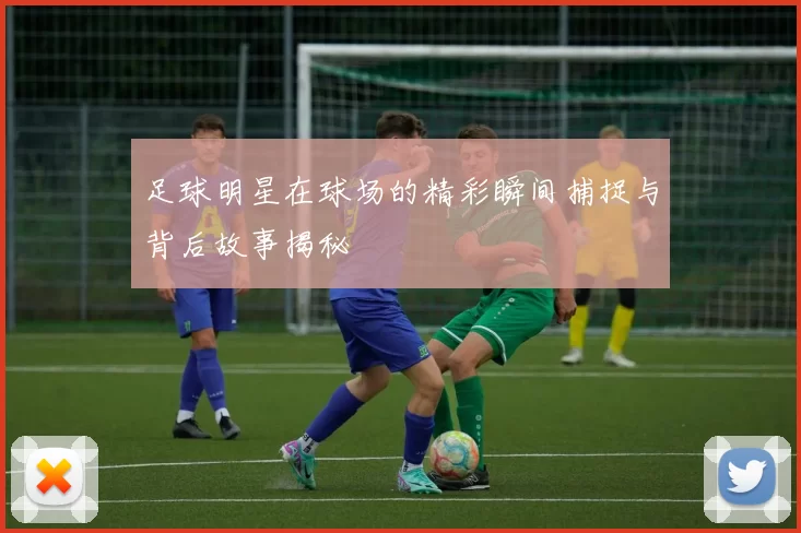 足球明星在球场的精彩瞬间捕捉与背后故事揭秘