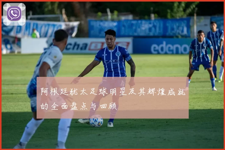 阿根廷犹太足球明星及其辉煌成就的全面盘点与回顾