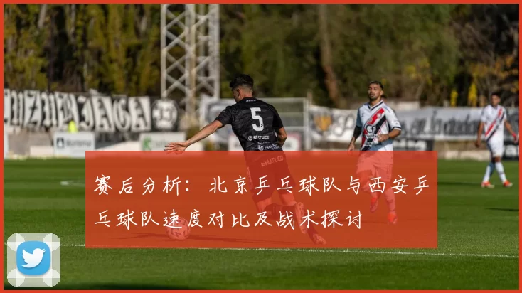 赛后分析：北京乒乓球队与西安乒乓球队速度对比及战术探讨