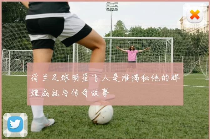 荷兰足球明星飞人是谁揭秘他的辉煌成就与传奇故事