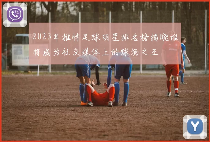 2023年推特足球明星排名榜揭晓谁将成为社交媒体上的球场之王