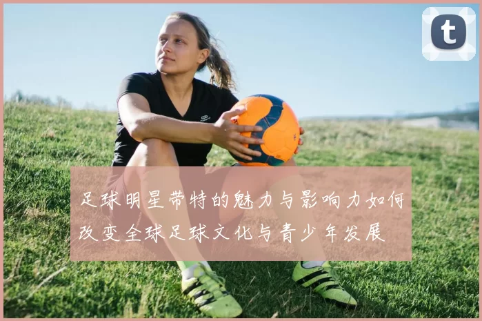 足球明星带特的魅力与影响力如何改变全球足球文化与青少年发展